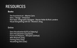Books
- The functional art - Alberto Cairo
- Data + Design - Infoactive
- Raw Data: Infographic Designer - Steven Heller & Rick Landers
- Visual Storytelling with D3 - Ritchie S. King
Online
- Data Visualization & D3.js (Udacity)
- Data Visualization (Coursera)
- Front-end Masters - @Enjalot (GitHub)
- Mike Bostock (link)
- Flowing Data (link)
- Visualising Data (link)
RESOURCES
 