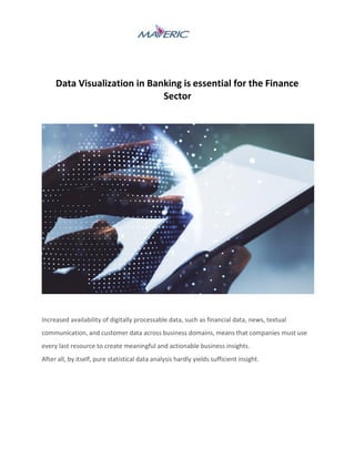 Data Visualization in Banking is essential for the Finance
Sector
Increased availability of digitally processable data, such as financial data, news, textual
communication, and customer data across business domains, means that companies must use
every last resource to create meaningful and actionable business insights.
After all, by itself, pure statistical data analysis hardly yields sufficient insight.
 
