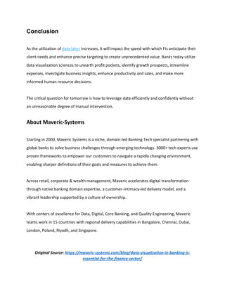 Conclusion
As the utilization of data lakes increases, it will impact the speed with which FIs anticipate their
client needs and enhance precise targeting to create unprecedented value. Banks today utilize
data visualization sciences to unearth profit pockets, identify growth prospects, streamline
expenses, investigate business insights, enhance productivity and sales, and make more
informed human resource decisions.
The critical question for tomorrow is how to leverage data efficiently and confidently without
an unreasonable degree of manual intervention.
About Maveric-Systems
Starting in 2000, Maveric Systems is a niche, domain-led Banking Tech specialist partnering with
global banks to solve business challenges through emerging technology. 3000+ tech experts use
proven frameworks to empower our customers to navigate a rapidly changing environment,
enabling sharper definitions of their goals and measures to achieve them.
Across retail, corporate & wealth management, Maveric accelerates digital transformation
through native banking domain expertise, a customer-intimacy-led delivery model, and a
vibrant leadership supported by a culture of ownership.
With centers of excellence for Data, Digital, Core Banking, and Quality Engineering, Maveric
teams work in 15 countries with regional delivery capabilities in Bangalore, Chennai, Dubai,
London, Poland, Riyadh, and Singapore.
Original Source: https://maveric-systems.com/blog/data-visualization-in-banking-is-
essential-for-the-finance-sector/
 