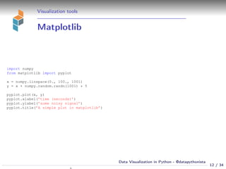 Visualization tools
Matplotlib
import numpy
from matplotlib import pyplot
x = numpy.linspace(0., 100., 1001)
y = x + numpy.random.randn(1001) * 5
pyplot.plot(x, y)
pyplot.xlabel(’time (seconds)’)
pyplot.ylabel(’some noisy signal’)
pyplot.title(’A simple plot in matplotlib’)
12 / 34
Data Visualization in Python - @datapythonista
N
 