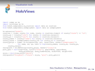 Visualization tools
HoloViews
import numpy as np
import holoviews as hv
from bokeh.sampledata.us_counties import data as counties
from bokeh.sampledata.unemployment import data as unemployment
hv.extension(’bokeh’)
counties = {code: county for code, county in counties.items() if county[’state’] == ’tx’}
county_xs = [county[’lons’] for county in counties.values()]
county_ys = [county[’lats’] for county in counties.values()]
county_names = [county[’name’] for county in counties.values()]
county_rates = [unemployment[county_id] for county_id in counties]
county_polys = {name: hv.Polygons((xs, ys), level=rate, vdims=[’Unemployment’])
for name, xs, ys, rate in zip(county_names, county_xs, county_ys,
county_rates)}
choropleth = hv.NdOverlay(county_polys, kdims=[’County’])
plot_opts = dict(logz=True, tools=[’hover’], xaxis=None, yaxis=None,
show_grid=False, show_frame=False, width=500, height=500)
style = dict(line_color=’white’)
choropleth({’Polygons’: {’style’: style, ’plot’: plot_opts}})
22 / 34
Data Visualization in Python - @datapythonista
N
 