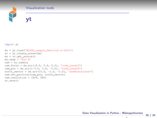 Visualization tools
yt
import yt
ds = yt.load(’MOOSE_sample_data/out.e-s010’)
sc = yt.create_scene(ds)
ms = sc.get_source()
ms.cmap = ’Eos A’
cam = sc.camera
cam.focus = ds.arr([0.0, 0.0, 0.0], ’code_length’)
cam_pos = ds.arr([-3.0, 3.0, -3.0], ’code_length’)
north_vector = ds.arr([0.0, -1.0, -1.0], ’dimensionless’)
cam.set_position(cam_pos, north_vector)
cam.resolution = (800, 800)
sc.save()
30 / 34
Data Visualization in Python - @datapythonista
N
 