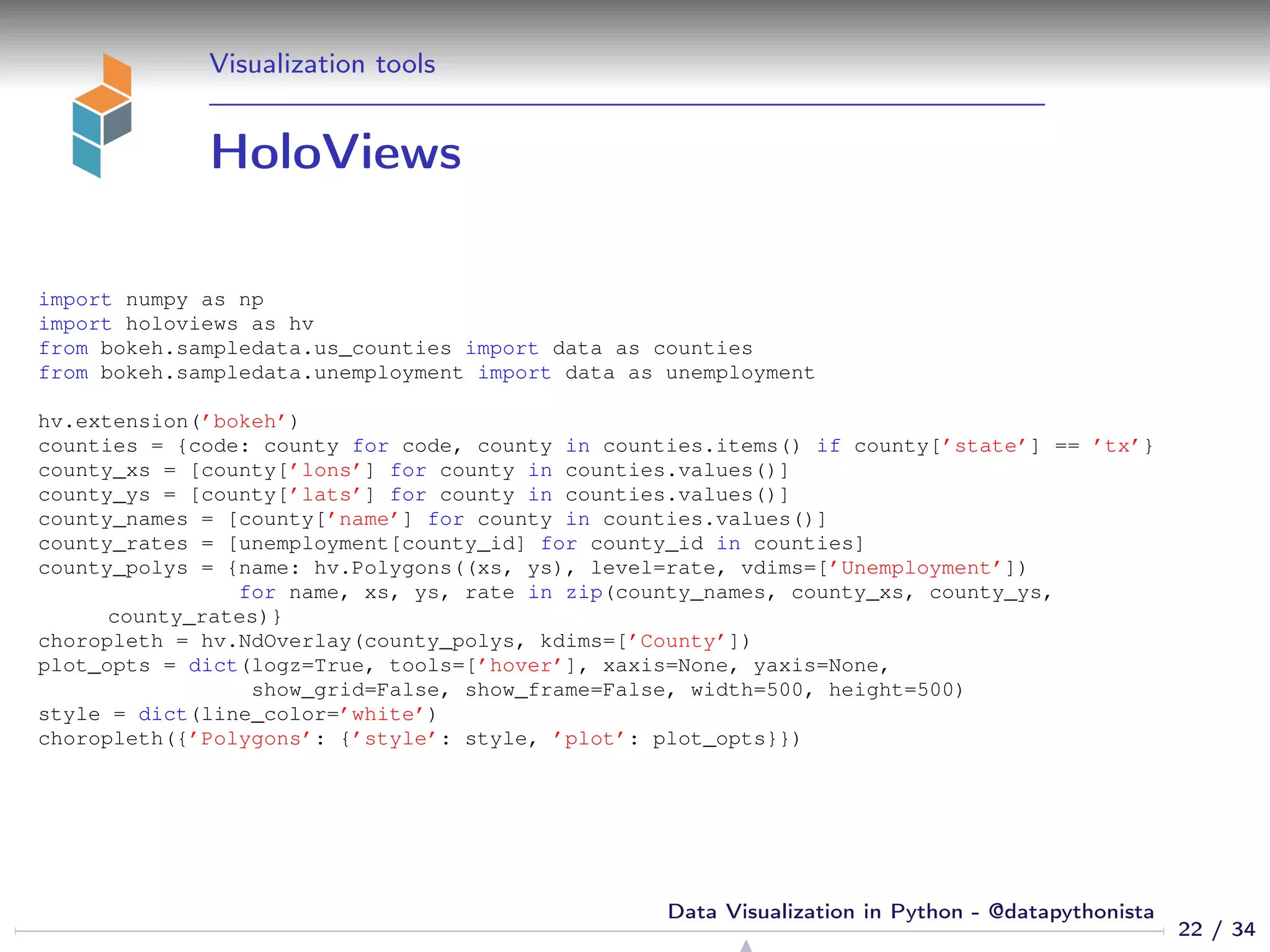 Visualization tools
HoloViews
import numpy as np
import holoviews as hv
from bokeh.sampledata.us_counties import data as counties
from bokeh.sampledata.unemployment import data as unemployment
hv.extension(’bokeh’)
counties = {code: county for code, county in counties.items() if county[’state’] == ’tx’}
county_xs = [county[’lons’] for county in counties.values()]
county_ys = [county[’lats’] for county in counties.values()]
county_names = [county[’name’] for county in counties.values()]
county_rates = [unemployment[county_id] for county_id in counties]
county_polys = {name: hv.Polygons((xs, ys), level=rate, vdims=[’Unemployment’])
for name, xs, ys, rate in zip(county_names, county_xs, county_ys,
county_rates)}
choropleth = hv.NdOverlay(county_polys, kdims=[’County’])
plot_opts = dict(logz=True, tools=[’hover’], xaxis=None, yaxis=None,
show_grid=False, show_frame=False, width=500, height=500)
style = dict(line_color=’white’)
choropleth({’Polygons’: {’style’: style, ’plot’: plot_opts}})
22 / 34
Data Visualization in Python - @datapythonista
 