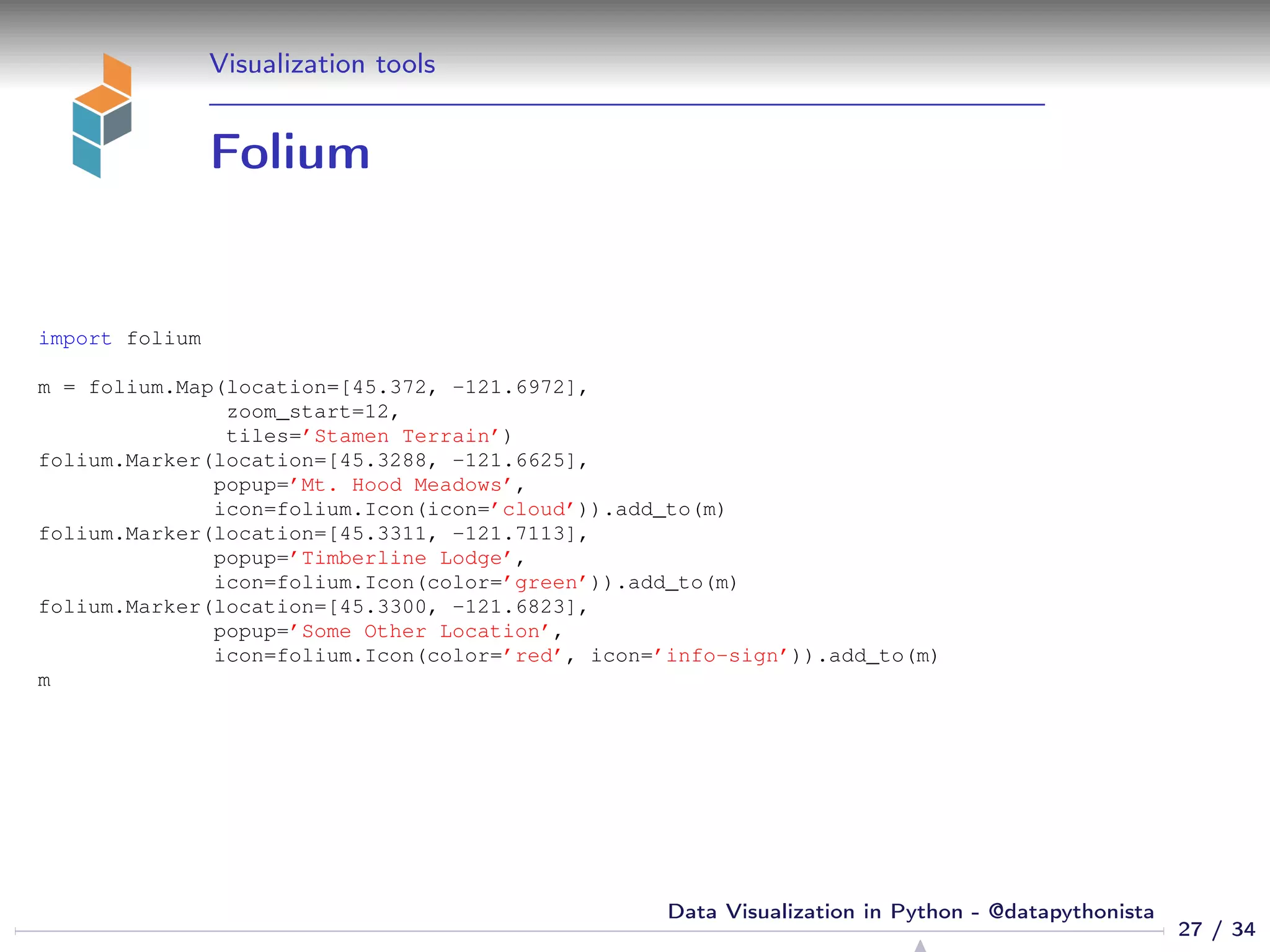 Visualization tools
Folium
import folium
m = folium.Map(location=[45.372, -121.6972],
zoom_start=12,
tiles=’Stamen Terrain’)
folium.Marker(location=[45.3288, -121.6625],
popup=’Mt. Hood Meadows’,
icon=folium.Icon(icon=’cloud’)).add_to(m)
folium.Marker(location=[45.3311, -121.7113],
popup=’Timberline Lodge’,
icon=folium.Icon(color=’green’)).add_to(m)
folium.Marker(location=[45.3300, -121.6823],
popup=’Some Other Location’,
icon=folium.Icon(color=’red’, icon=’info-sign’)).add_to(m)
m
27 / 34
Data Visualization in Python - @datapythonista
 