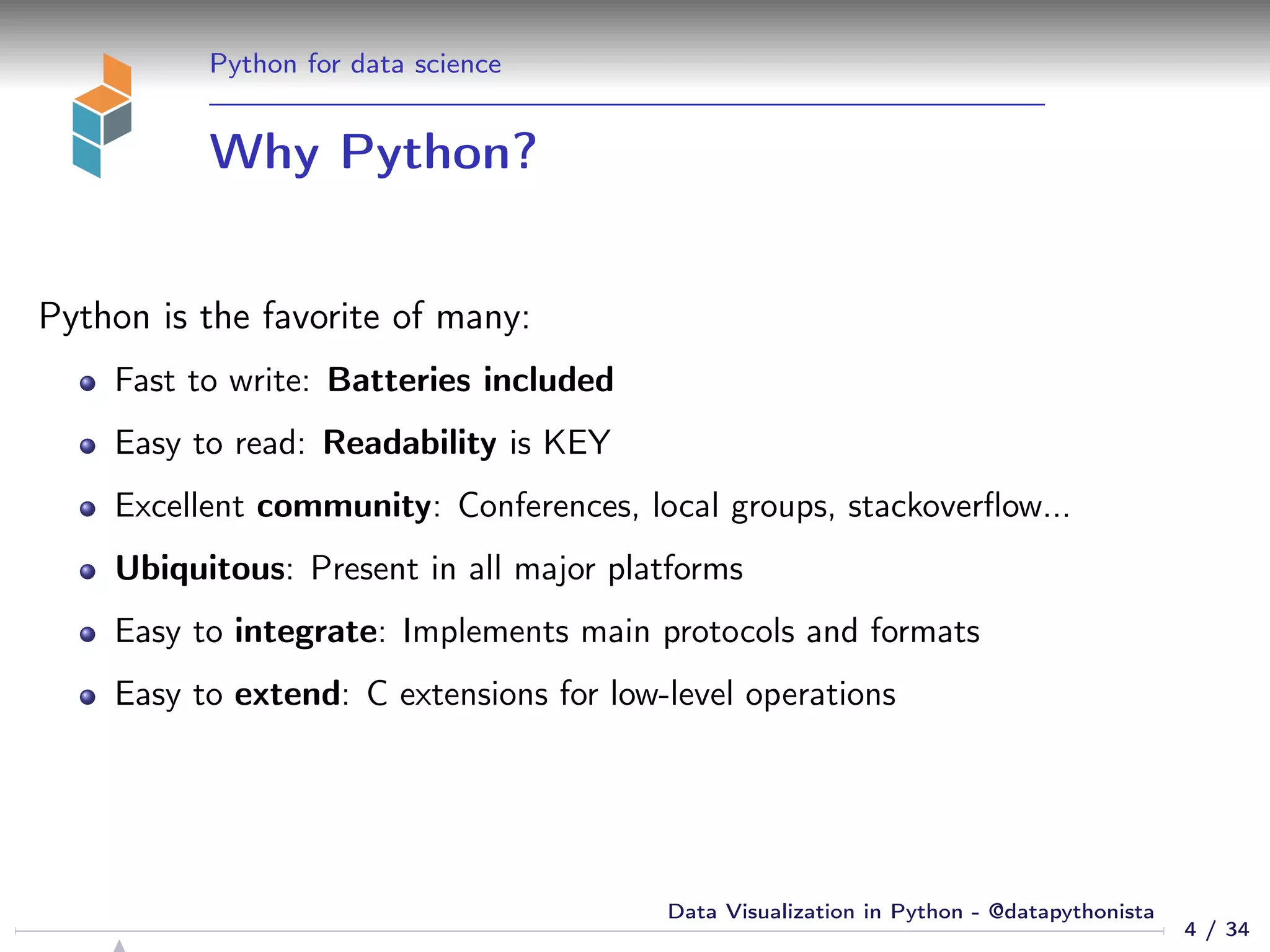 Python for data science
Why Python?
Python is the favorite of many:
Fast to write: Batteries included
Easy to read: Readability is KEY
Excellent community: Conferences, local groups, stackoverﬂow...
Ubiquitous: Present in all major platforms
Easy to integrate: Implements main protocols and formats
Easy to extend: C extensions for low-level operations
4 / 34
Data Visualization in Python - @datapythonista
 