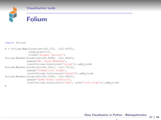 Visualization tools
Folium
import folium
m = folium.Map(location=[45.372, -121.6972],
zoom_start=12,
tiles=’Stamen Terrain’)
folium.Marker(location=[45.3288, -121.6625],
popup=’Mt. Hood Meadows’,
icon=folium.Icon(icon=’cloud’)).add_to(m)
folium.Marker(location=[45.3311, -121.7113],
popup=’Timberline Lodge’,
icon=folium.Icon(color=’green’)).add_to(m)
folium.Marker(location=[45.3300, -121.6823],
popup=’Some Other Location’,
icon=folium.Icon(color=’red’, icon=’info-sign’)).add_to(m)
m
27 / 34
Data Visualization in Python - @datapythonista
 