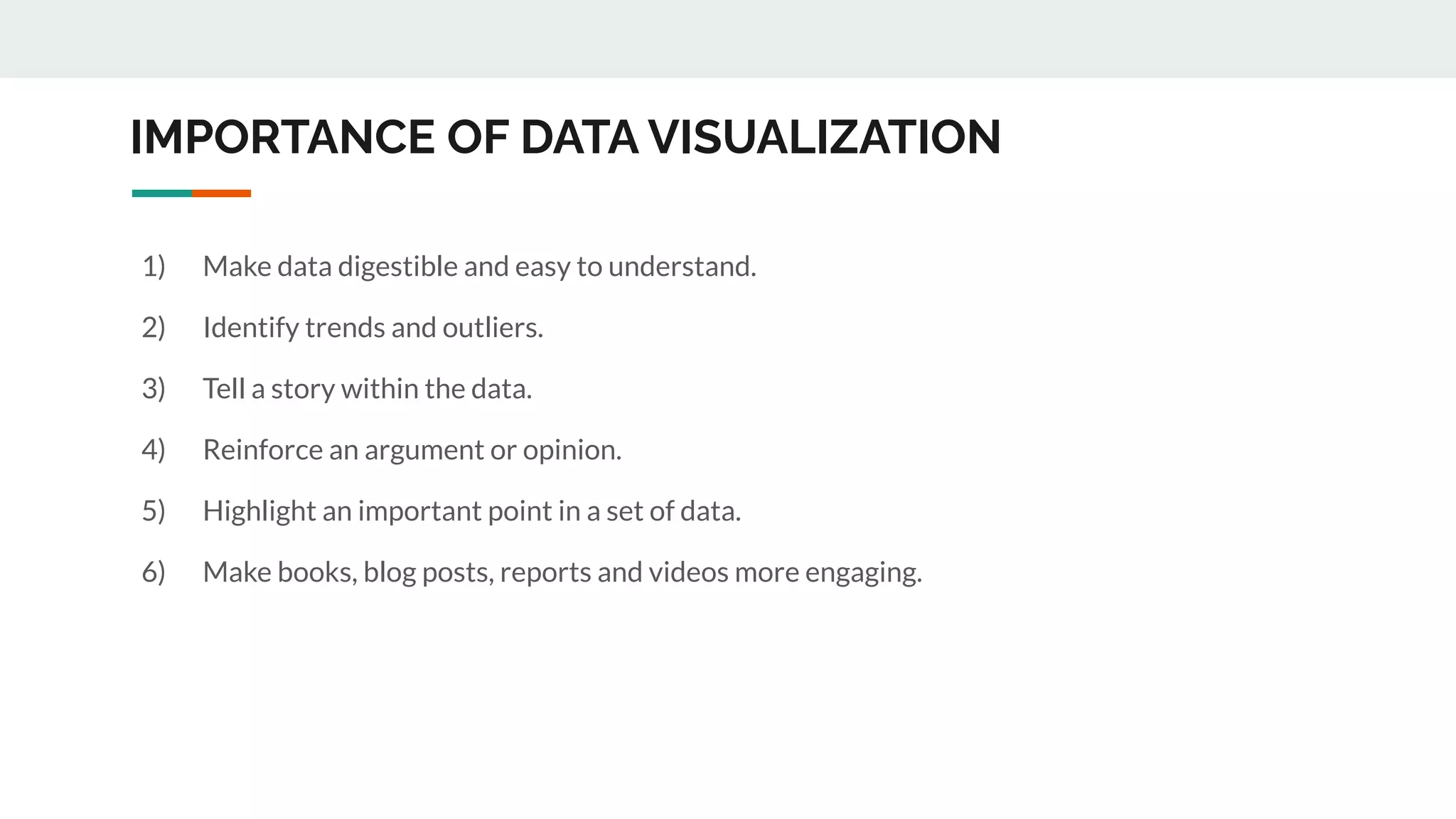 IMPORTANCE OF DATA VISUALIZATION
1) Make data digestible and easy to understand.
2) Identify trends and outliers.
3) Tell a story within the data.
4) Reinforce an argument or opinion.
5) Highlight an important point in a set of data.
6) Make books, blog posts, reports and videos more engaging.
 