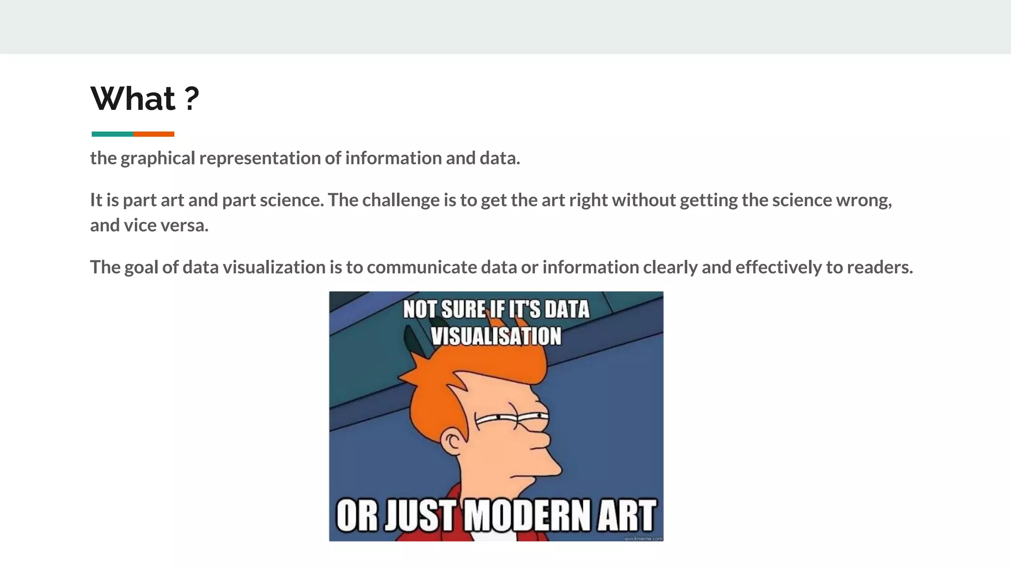 What ?
the graphical representation of information and data.
It is part art and part science. The challenge is to get the art right without getting the science wrong,
and vice versa.
The goal of data visualization is to communicate data or information clearly and effectively to readers.
 
