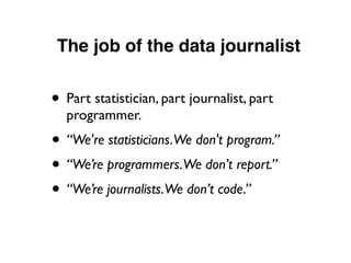 The job of the data journalist
• Part statistician, part journalist, part
programmer.
• “We're statisticians.We don't program.”
• “We’re programmers.We don’t report.”
• “We’re journalists.We don’t code.”
 
