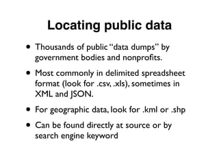 Locating public data
• Thousands of public “data dumps” by
government bodies and nonproﬁts.
• Most commonly in delimited spreadsheet
format (look for .csv, .xls), sometimes in
XML and JSON.
• For geographic data, look for .kml or .shp
• Can be found directly at source or by
search engine keyword
 