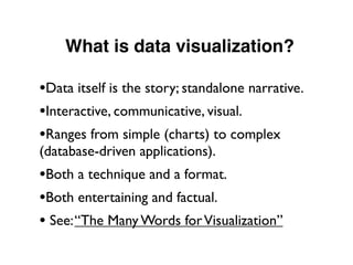 What is data visualization?
•Data itself is the story; standalone narrative.
•Interactive, communicative, visual.
•Ranges from simple (charts) to complex
(database-driven applications).
•Both a technique and a format.
•Both entertaining and factual.
• See:“The Many Words forVisualization”
 