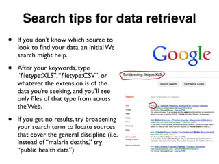 Search tips for data retrieval
• If you don’t know which source to
look to ﬁnd your data, an initial Web
search might help.
• After your keywords, type
“ﬁletype:XLS”,“ﬁletype:CSV”, or
whatever the extension is of the
data you’re seeking, and you’ll see
only ﬁles of that type from across
the Web.
• If you get no results, try broadening
your search term to locate sources
that cover the general discipline (i.e.
instead of “malaria deaths,” try
“public health data”)
 