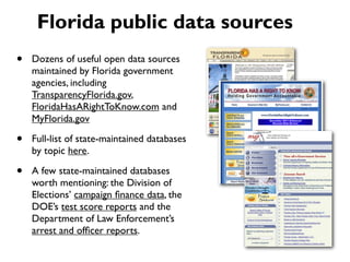 • Dozens of useful open data sources
maintained by Florida government
agencies, including
TransparencyFlorida.gov,
FloridaHasARightToKnow.com and
MyFlorida.gov
• Full-list of state-maintained databases
by topic here.
• A few state-maintained databases
worth mentioning: the Division of
Elections’ campaign ﬁnance data, the
DOE’s test score reports and the
Department of Law Enforcement’s
arrest and ofﬁcer reports.
Florida public data sources
 