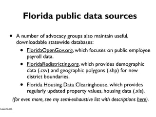 Florida public data sources
• A number of advocacy groups also maintain useful,
downloadable statewide databases:
• FloridaOpenGov.org, which focuses on public employee
payroll data.
• FloridaRedistricting.org, which provides demographic
data (.csv) and geographic polygons (.shp) for new
district boundaries.
• Florida Housing Data Clearinghouse, which provides
regularly updated property values, housing data (.xls).
(for even more, see my semi-exhaustive list with descriptions here).
nt.aspx?id=235
 