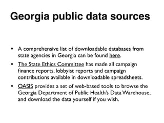 Georgia public data sources
• A comprehensive list of downloadable databases from
state agencies in Georgia can be found here.
• The State Ethics Committee has made all campaign
ﬁnance reports, lobbyist reports and campaign
contributions available in downloadable spreadsheets.
• OASIS provides a set of web-based tools to browse the
Georgia Department of Public Health’s Data Warehouse,
and download the data yourself if you wish.
 