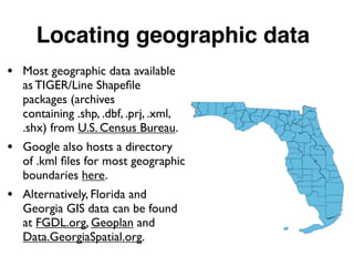 Locating geographic data
• Most geographic data available
as TIGER/Line Shapeﬁle
packages (archives
containing .shp, .dbf, .prj, .xml,
.shx) from U.S. Census Bureau.
• Google also hosts a directory
of .kml ﬁles for most geographic
boundaries here.
• Alternatively, Florida and
Georgia GIS data can be found
at FGDL.org, Geoplan and
Data.GeorgiaSpatial.org.
 