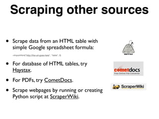 Scraping other sources
• Scrape data from an HTML table with
simple Google spreadsheet formula:
=ImportHtml("http://the-url-goes-here", "table", 0)
• For database of HTML tables, try
Haystax.
• For PDFs, try CometDocs.
• Scrape webpages by running or creating
Python script at ScraperWiki.
 