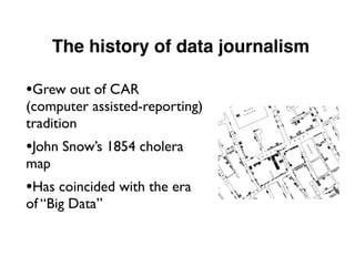The history of data journalism
•Grew out of CAR
(computer assisted-reporting)
tradition
•John Snow’s 1854 cholera
map
•Has coincided with the era
of “Big Data”
 