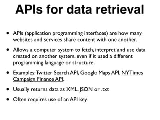 APIs for data retrieval
• APIs (application programming interfaces) are how many
websites and services share content with one another.
• Allows a computer system to fetch, interpret and use data
created on another system, even if it used a different
programming language or structure.
• Examples:Twitter Search API, Google Maps API, NYTimes
Campaign Finance API.
• Usually returns data as XML, JSON or .txt
• Often requires use of an API key.
 