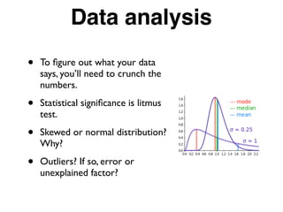 Data analysis
• To ﬁgure out what your data
says, you’ll need to crunch the
numbers.
• Statistical signiﬁcance is litmus
test.
• Skewed or normal distribution?
Why?
• Outliers? If so, error or
unexplained factor?
 