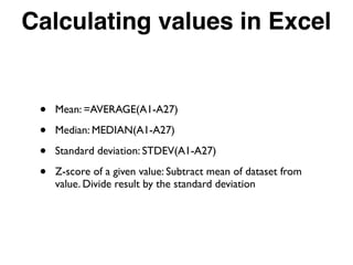 Calculating values in Excel
• Mean: =AVERAGE(A1-A27)
• Median: MEDIAN(A1-A27)
• Standard deviation: STDEV(A1-A27)
• Z-score of a given value: Subtract mean of dataset from
value. Divide result by the standard deviation
 
