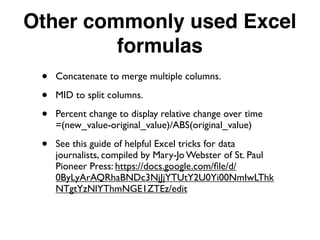 Other commonly used Excel
formulas
• Concatenate to merge multiple columns.
• MID to split columns.
• Percent change to display relative change over time
=(new_value-original_value)/ABS(original_value)
• See this guide of helpful Excel tricks for data
journalists, compiled by Mary-Jo Webster of St. Paul
Pioneer Press: https://docs.google.com/ﬁle/d/
0ByLyArAQRhaBNDc3NjJjYTUtY2U0Yi00NmIwLThk
NTgtYzNlYThmNGE1ZTEz/edit
 