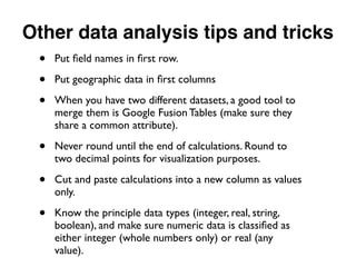 Other data analysis tips and tricks
• Put ﬁeld names in ﬁrst row.
• Put geographic data in ﬁrst columns
• When you have two different datasets, a good tool to
merge them is Google Fusion Tables (make sure they
share a common attribute).
• Never round until the end of calculations. Round to
two decimal points for visualization purposes.
• Cut and paste calculations into a new column as values
only.
• Know the principle data types (integer, real, string,
boolean), and make sure numeric data is classiﬁed as
either integer (whole numbers only) or real (any
value).
 