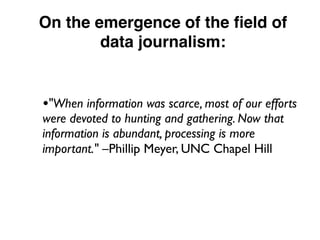 On the emergence of the ﬁeld of
data journalism:
•"When information was scarce, most of our efforts
were devoted to hunting and gathering. Now that
information is abundant, processing is more
important." –Phillip Meyer, UNC Chapel Hill
 