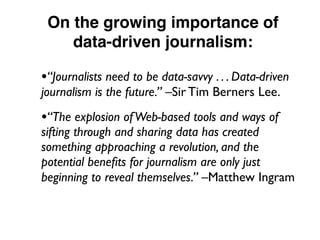 On the growing importance of
data-driven journalism:
•“Journalists need to be data-savvy . . . Data-driven
journalism is the future.” –Sir Tim Berners Lee.
•“The explosion ofWeb-based tools and ways of
sifting through and sharing data has created
something approaching a revolution, and the
potential beneﬁts for journalism are only just
beginning to reveal themselves.” –Matthew Ingram
 