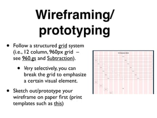 Wireframing/
prototyping
• Follow a structured grid system
(i.e., 12 column, 960px grid –
see 960.gs and Subtraction).
• Very selectively, you can
break the grid to emphasize
a certain visual element.
• Sketch out/prototype your
wireframe on paper ﬁrst (print
templates such as this)
 