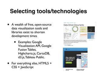 Selecting tools/technologies
• A wealth of free, open-source
data visualization tools and
libraries exist to shorten
development times
• Examples: Google
Visualization API, Google
Fusion Tables,
Highcharts.js, CartoDB,
d3.js,Tableau Public.
• For everything else, HTML5 +
CSS + JavaScript
 