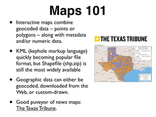 Maps 101
• Interactive maps combine
geocoded data – points or
polygons – along with metadata
and/or numeric data.
• KML (keyhole markup language)
quickly becoming popular ﬁle
format, but Shapeﬁle (shp.zip) is
still the most widely available
• Geographic data can either be
geocoded, downloaded from the
Web, or custom-drawn.
• Good puveyor of news maps:
The Texas Tribune.
 