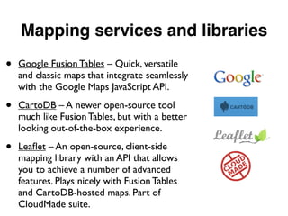 Mapping services and libraries
• Google Fusion Tables – Quick, versatile
and classic maps that integrate seamlessly
with the Google Maps JavaScript API.
• CartoDB – A newer open-source tool
much like Fusion Tables, but with a better
looking out-of-the-box experience.
• Leaﬂet – An open-source, client-side
mapping library with an API that allows
you to achieve a number of advanced
features. Plays nicely with Fusion Tables
and CartoDB-hosted maps. Part of
CloudMade suite.
 