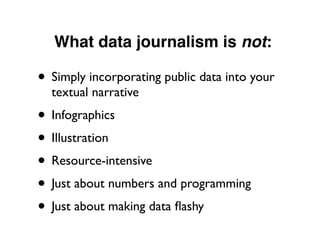 What data journalism is not:
• Simply incorporating public data into your
textual narrative
• Infographics
• Illustration
• Resource-intensive
• Just about numbers and programming
• Just about making data ﬂashy
 