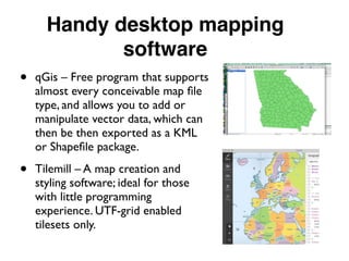 Handy desktop mapping
software
• qGis – Free program that supports
almost every conceivable map ﬁle
type, and allows you to add or
manipulate vector data, which can
then be then exported as a KML
or Shapeﬁle package.
• Tilemill – A map creation and
styling software; ideal for those
with little programming
experience. UTF-grid enabled
tilesets only.
 