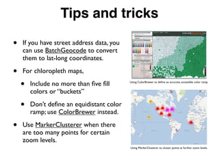 Tips and tricks
• If you have street address data, you
can use BatchGeocode to convert
them to lat-long coordinates.
• For chloropleth maps,
• Include no more than ﬁve ﬁll
colors or “buckets”
• Don’t deﬁne an equidistant color
ramp; use ColorBrewer instead.
• Use MarkerClusterer when there
are too many points for certain
zoom levels.
Using ColorBrewer to deﬁne an accurate, accessible color ramp.
Using MarkerClusterer to cluster points at further zoom levels.
 