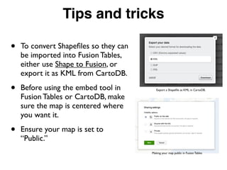 Tips and tricks
• To convert Shapeﬁles so they can
be imported into Fusion Tables,
either use Shape to Fusion, or
export it as KML from CartoDB.
• Before using the embed tool in
Fusion Tables or CartoDB, make
sure the map is centered where
you want it.
• Ensure your map is set to
“Public.”
Export a Shapeﬁle as KML in CartoDB.
Making your map public in Fusion Tables
 
