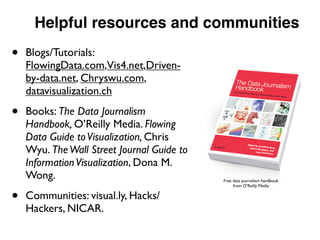Helpful resources and communities
• Blogs/Tutorials:
FlowingData.com,Vis4.net,Driven-
by-data.net, Chryswu.com,
datavisualization.ch
• Books: The Data Journalism
Handbook, O’Reilly Media. Flowing
Data Guide toVisualization, Chris
Wyu. TheWall Street Journal Guide to
InformationVisualization, Dona M.
Wong.
• Communities: visual.ly, Hacks/
Hackers, NICAR.
Free data journalism handbook
from O’Reilly Media
 