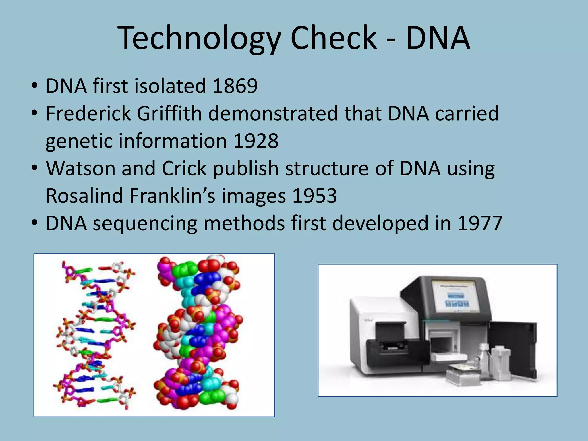 • DNA first isolated 1869
• Frederick Griffith demonstrated that DNA carried
genetic information 1928
• Watson and Crick publish structure of DNA using
Rosalind Franklin’s images 1953
• DNA sequencing methods first developed in 1977
Technology Check - DNA
 