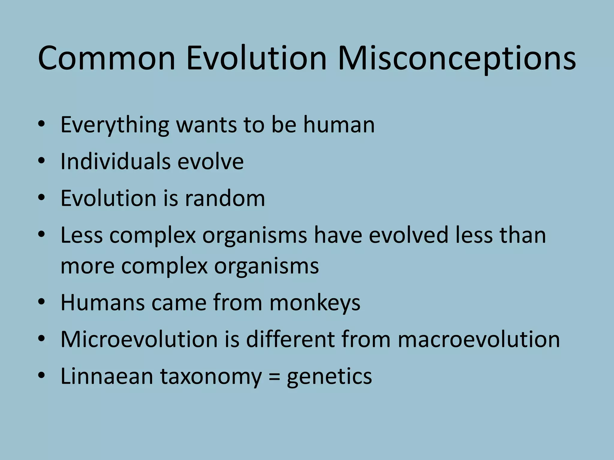 Common Evolution Misconceptions
• Everything wants to be human
• Individuals evolve
• Evolution is random
• Less complex organisms have evolved less than
more complex organisms
• Humans came from monkeys
• Microevolution is different from macroevolution
• Linnaean taxonomy = genetics
 