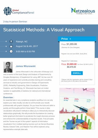 2-day In-person Seminar:
Knowledge, a Way Forward…
Statistical Methods: A Visual Approach
Raleigh, NC
9:00 AM to 6:00 PM
James Wisnowski
Price: $1,295.00
(Seminar for One Delegate)
Register now and save $200. (Early Bird)
**Please note the registration will be closed 2 days
(48 Hours) prior to the date of the seminar.
Price
Overview :
Global
CompliancePanel
James Wisnowski is the cofounder of Adsurgo LLC
and co-author of the book Design and Analysis of Experiments by
Douglas Montgomery: A Supplement for using JMP. He has over 25
years of experience and currently provides training and consulting
services to industry and government in Design of Experiments
(DOE), Reliability Engineering, Data Visualization, Predictive
Analytics, and Text Mining. Dr. Wisnowski has been an invited
speaker on applicability of statistics for national and international
conferences.
An essential task in any compliance analytics workﬂow is to not only
explore your data visually, but also to communicate your results
professionally with graphic displays. Do you have the tools and skills to
quickly and thoroughly perform these tasks? This course in data
visualization will present methods to allow you to interactively discover
relationships graphically. We will provide the foundations for creating
better graphical information to accelerate the insight discovery process
and enhance the understandability of reported results. First principles
and the "human as part of the system" aspects of information
visualization from multiple leading sources such as Harvard Business
Review, Edward Tufte, and Stephen Few will be explored using
representative example data sets.
$6,475.00
Price: $3,885.00 You Save: $2,590.0 (40%)*
Register for 5 attendees
August 3rd & 4th, 2017
 