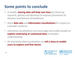 Some points to conclude
• In health, sharing data will help save lives by informing
research, policies and decisions to improve prevention of
diseases and delivery of healthcare.
• Share data sets and information visualizations for impact on
a broader audience
• Interactive visualizations can encourage and enable people to
explore underlying or contextual data to broaden
understanding
• An interactive data visualization can tell a story or enable
users to explore and find stories.
8
 