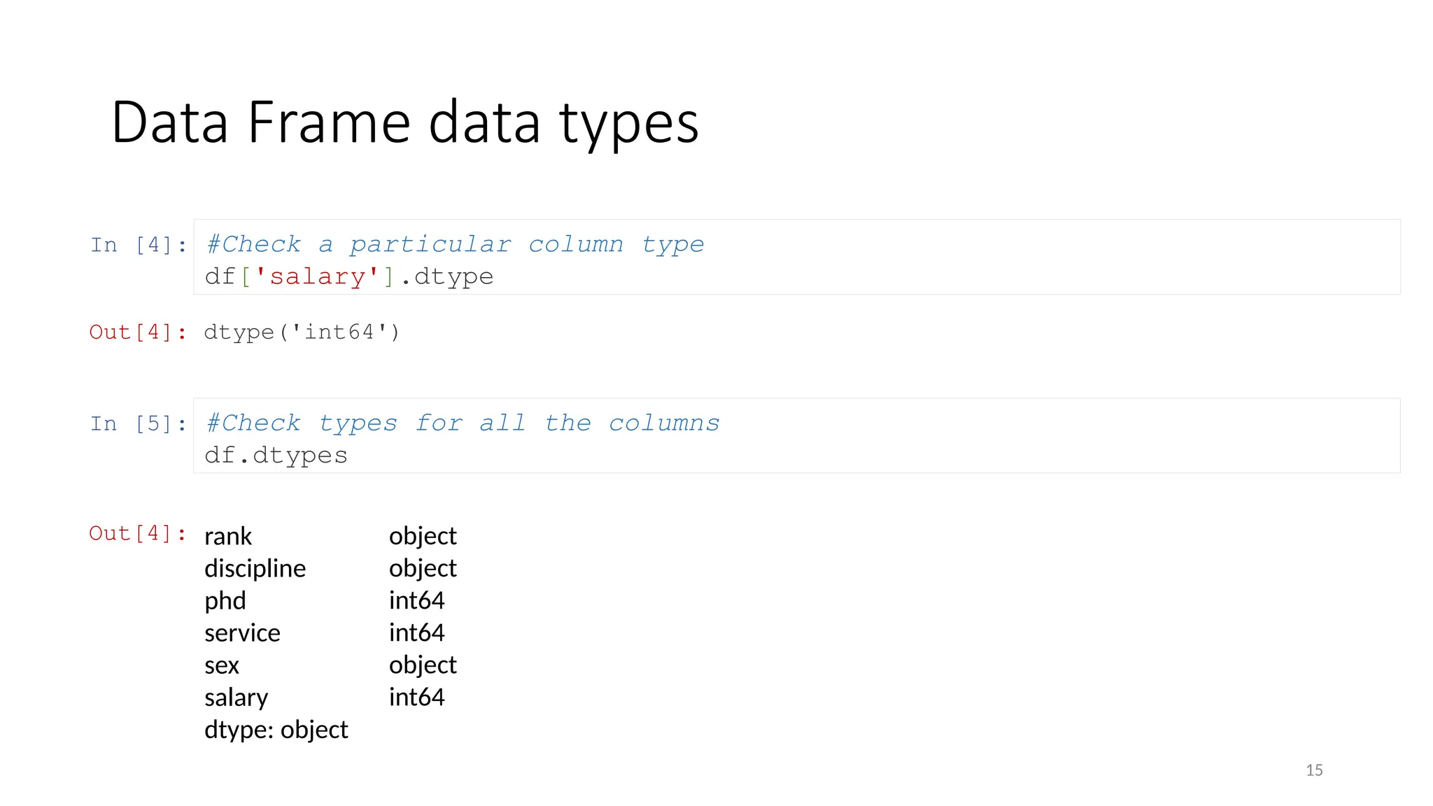 15
In [4]:
Data Frame data types
#Check a particular column type
df['salary'].dtype
Out[4]: dtype('int64')
In [5]: #Check types for all the columns
df.dtypes
Out[4]: rank
discipline
phd
service
sex
salary
dtype: object
object
object
int64
int64
object
int64
 