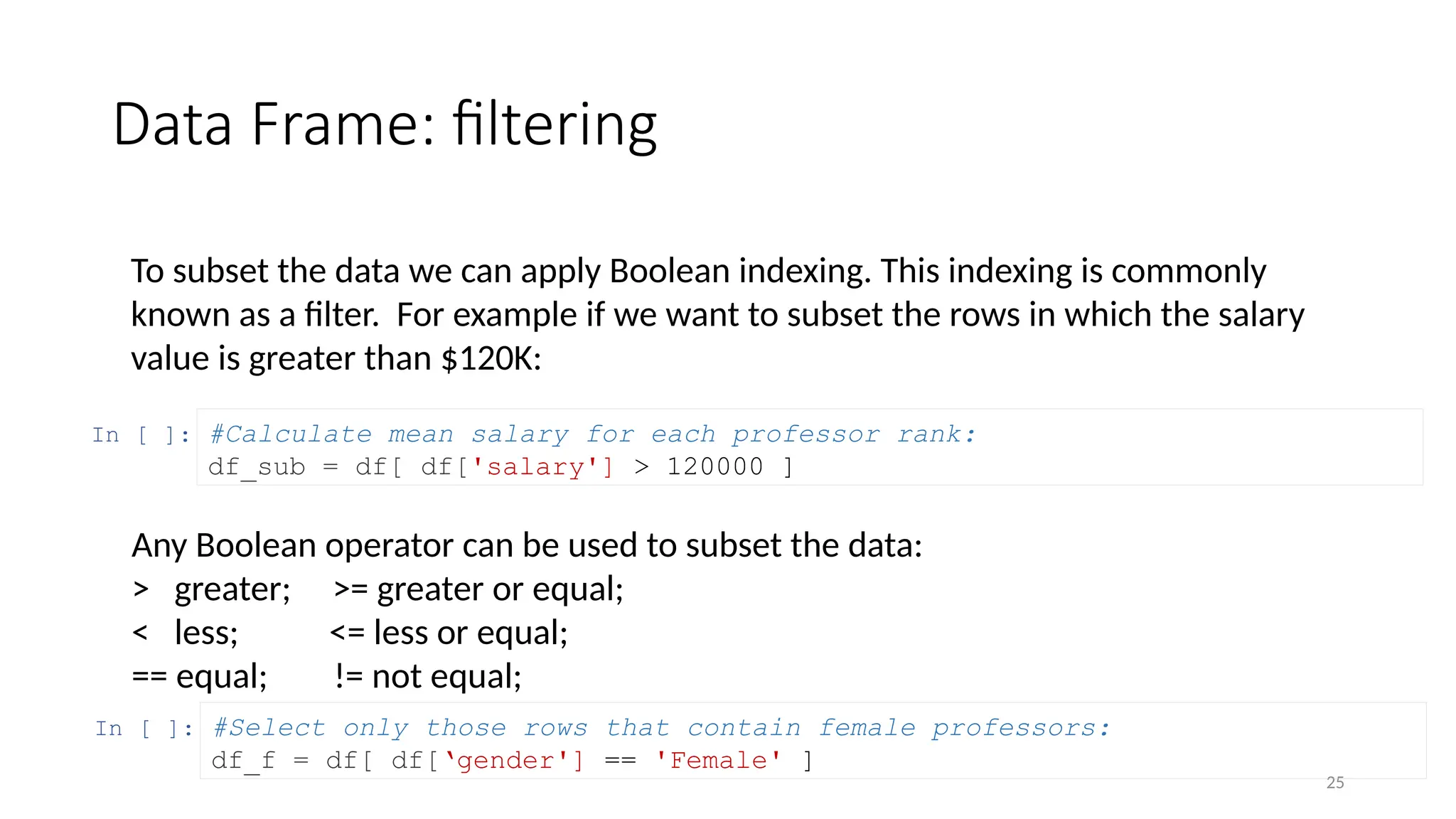 25
Data Frame: filtering
To subset the data we can apply Boolean indexing. This indexing is commonly
known as a filter. For example if we want to subset the rows in which the salary
value is greater than $120K:
In [ ]: #Calculate mean salary for each professor rank:
df_sub = df[ df['salary'] > 120000 ]
In [ ]: #Select only those rows that contain female professors:
df_f = df[ df[‘gender'] == 'Female' ]
Any Boolean operator can be used to subset the data:
> greater; >= greater or equal;
< less; <= less or equal;
== equal; != not equal;
 