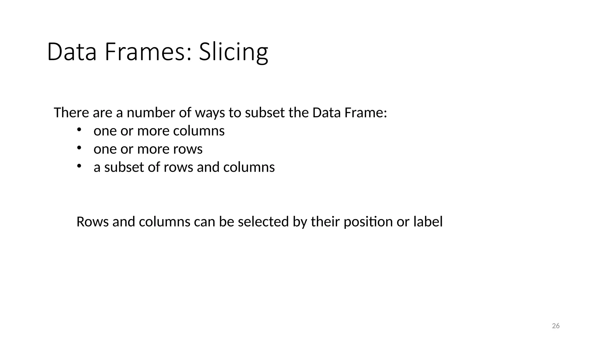 26
Data Frames: Slicing
There are a number of ways to subset the Data Frame:
• one or more columns
• one or more rows
• a subset of rows and columns
Rows and columns can be selected by their position or label
 