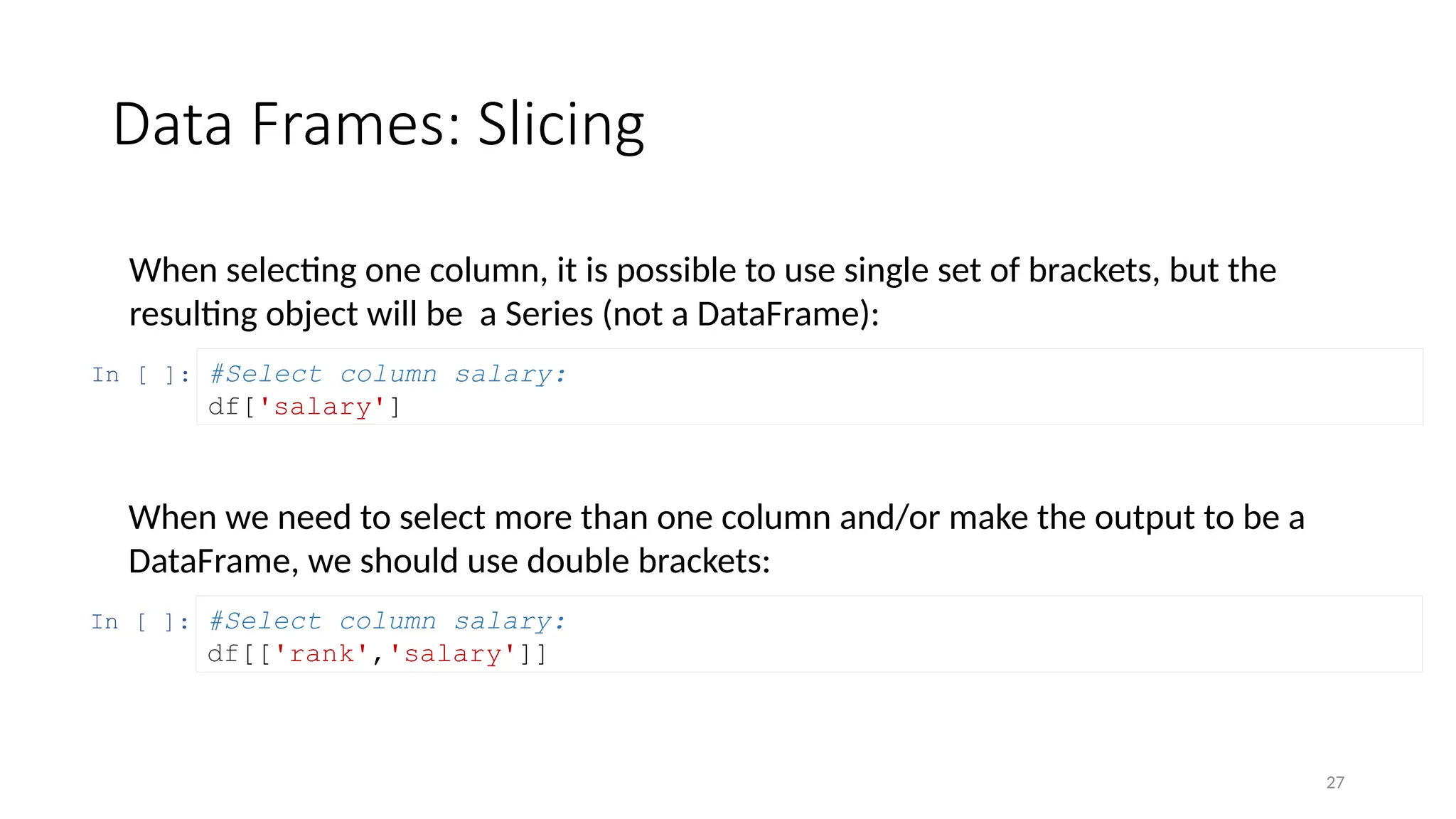 27
Data Frames: Slicing
When selecting one column, it is possible to use single set of brackets, but the
resulting object will be a Series (not a DataFrame):
In [ ]: #Select column salary:
df['salary']
When we need to select more than one column and/or make the output to be a
DataFrame, we should use double brackets:
In [ ]: #Select column salary:
df[['rank','salary']]
 