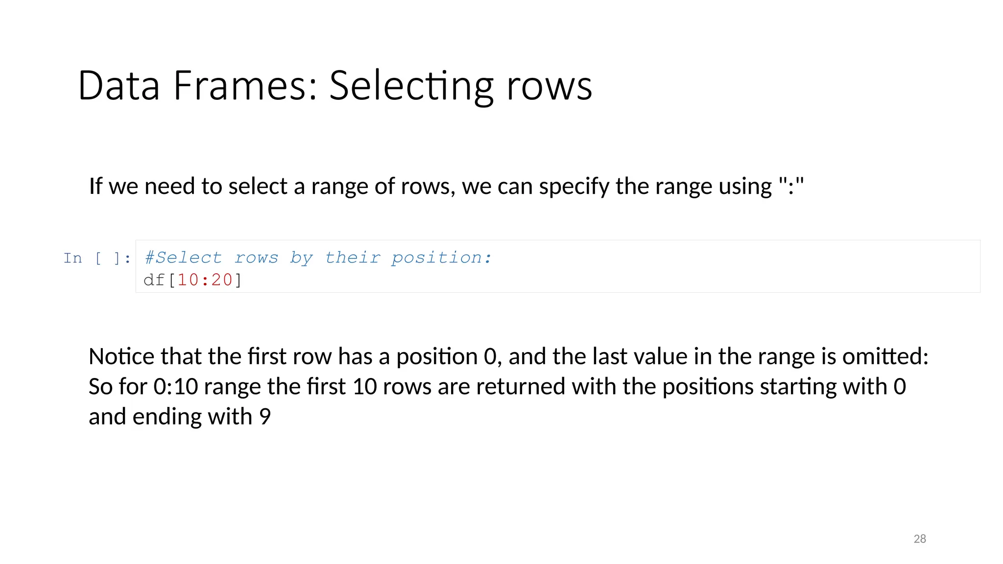 28
Data Frames: Selecting rows
If we need to select a range of rows, we can specify the range using ":"
In [ ]: #Select rows by their position:
df[10:20]
Notice that the first row has a position 0, and the last value in the range is omitted:
So for 0:10 range the first 10 rows are returned with the positions starting with 0
and ending with 9
 