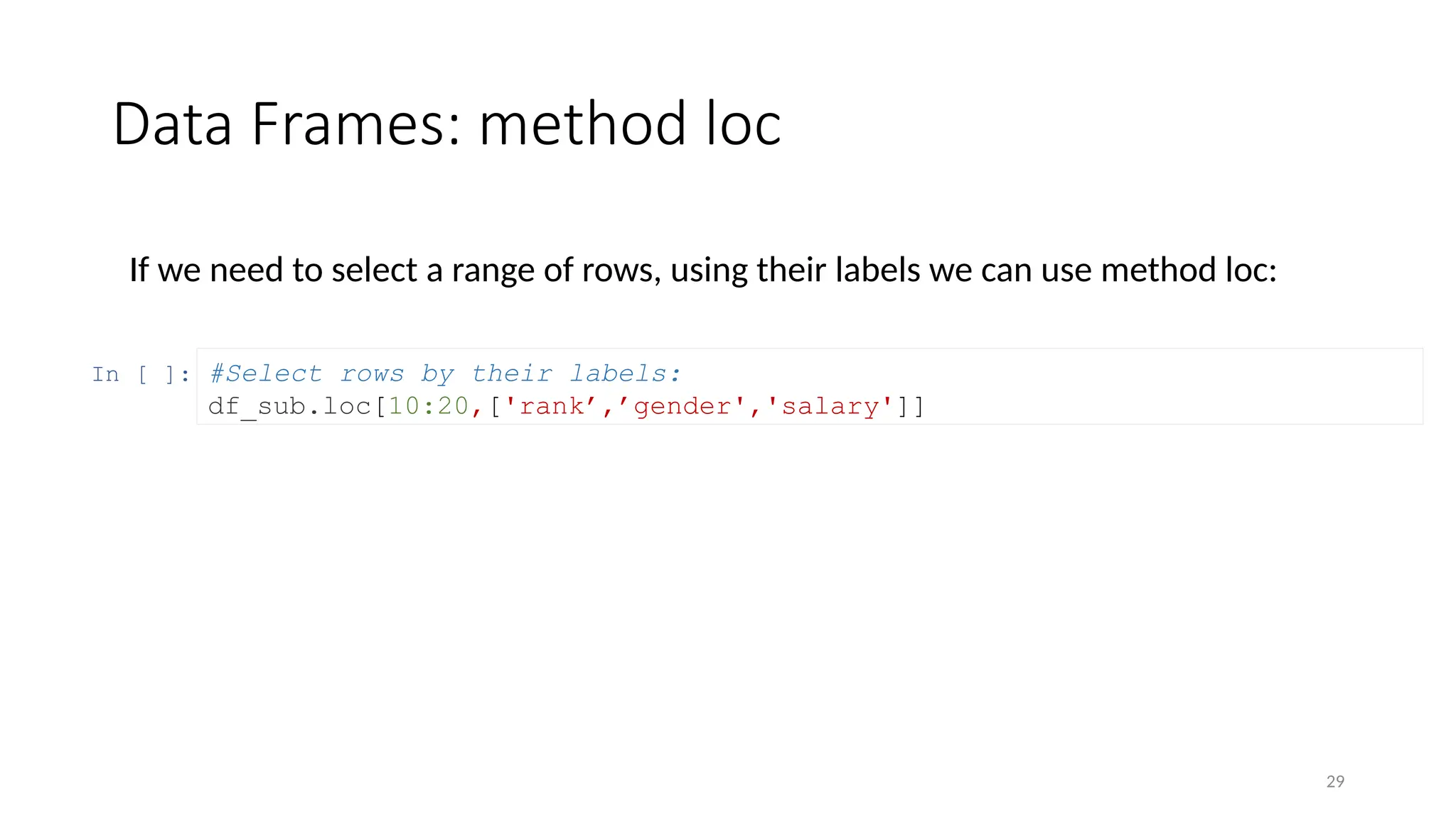 29
Data Frames: method loc
If we need to select a range of rows, using their labels we can use method loc:
In [ ]: #Select rows by their labels:
df_sub.loc[10:20,['rank’,’gender','salary']]
 