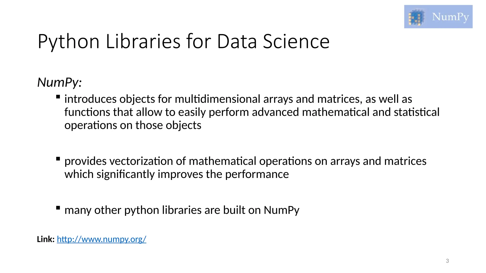 3
Python Libraries for Data Science
NumPy:
 introduces objects for multidimensional arrays and matrices, as well as
functions that allow to easily perform advanced mathematical and statistical
operations on those objects
 provides vectorization of mathematical operations on arrays and matrices
which significantly improves the performance
 many other python libraries are built on NumPy
Link: http://www.numpy.org/
 