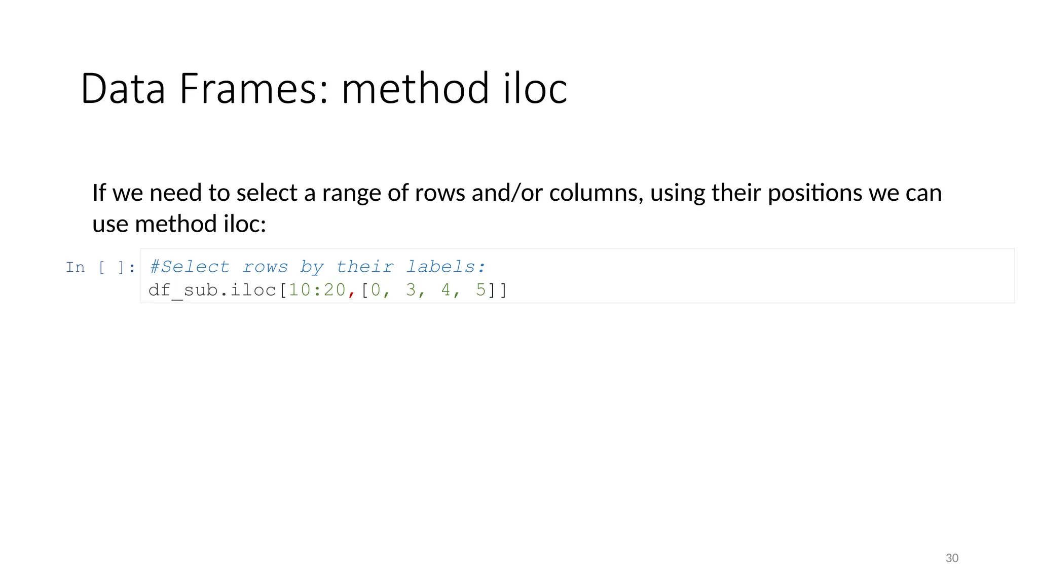 30
Data Frames: method iloc
If we need to select a range of rows and/or columns, using their positions we can
use method iloc:
In [ ]: #Select rows by their labels:
df_sub.iloc[10:20,[0, 3, 4, 5]]
 